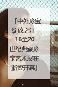 中外珍宝绽放之江 16至20世纪典藏珍宝艺术展在浙博开幕