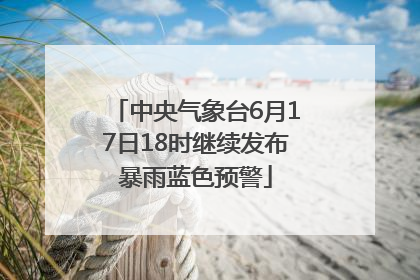 中央气象台6月17日18时继续发布暴雨蓝色预警