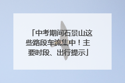中考期间石景山这些路段车流集中！主要时段、出行提示