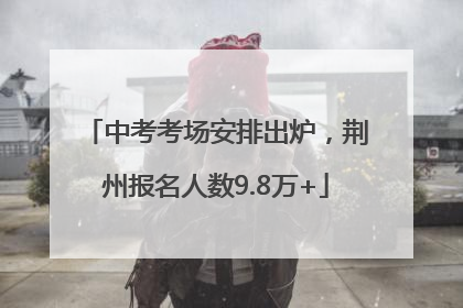 中考考场安排出炉，荆州报名人数9.8万+