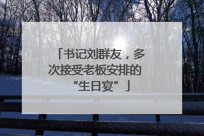 书记刘群友，多次接受老板安排的“生日宴”