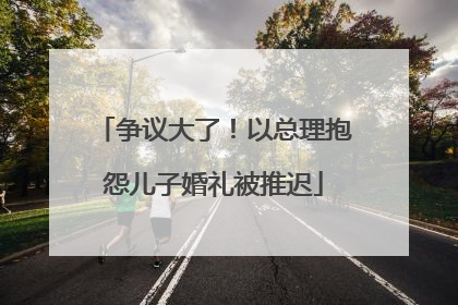 争议大了！以总理抱怨儿子婚礼被推迟