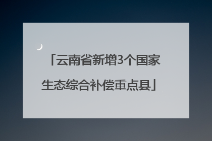 云南省新增3个国家生态综合补偿重点县