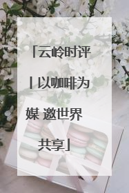 云岭时评丨以咖啡为媒 邀世界共享