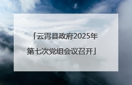 云霄县政府2025年第七次党组会议召开