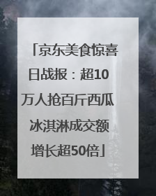 京东美食惊喜日战报：超10万人抢百斤西瓜 冰淇淋成交额增长超50倍