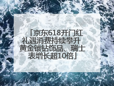 京东618开门红礼遇消费持续攀升 黄金镶钻饰品、瑞士表增长超10倍