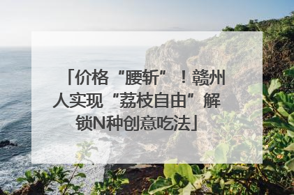 价格“腰斩”！赣州人实现“荔枝自由”解锁N种创意吃法