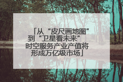 从“皮尺画地图”到“卫星看未来” 时空服务产业产值将形成万亿级市场