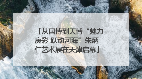 从国博到天博“魅力庚彩 跃动河海”朱炳仁艺术展在天津启幕