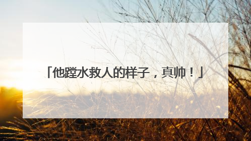 他蹚水救人的样子，真帅！