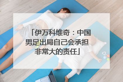 伊万科维奇：中国男足出局自己会承担非常大的责任