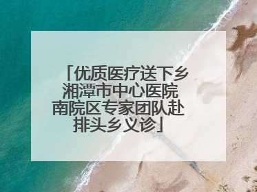 优质医疗送下乡 湘潭市中心医院南院区专家团队赴排头乡义诊