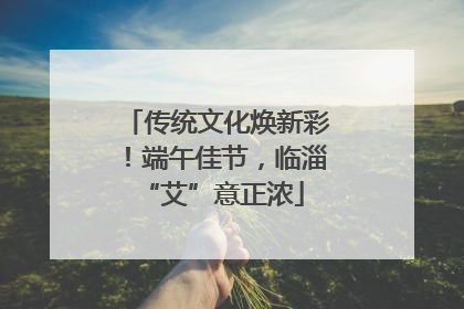 传统文化焕新彩！端午佳节，临淄 “艾”意正浓