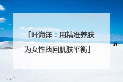 叶海洋：用精准养肤为女性找回肌肤平衡
