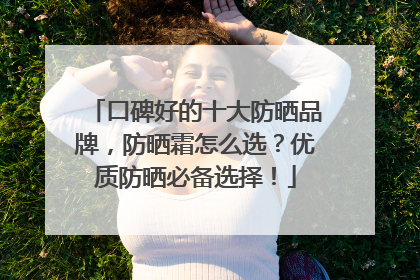 口碑好的十大防晒品牌，防晒霜怎么选？优质防晒必备选择！