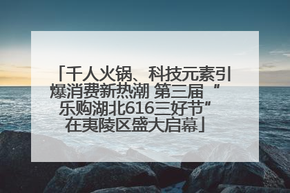千人火锅、科技元素引爆消费新热潮 第三届“乐购湖北616三好节”在夷陵区盛大启幕
