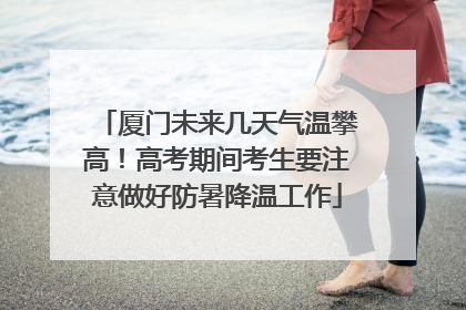 厦门未来几天气温攀高！高考期间考生要注意做好防暑降温工作