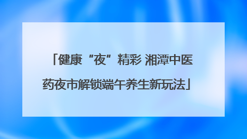 健康“夜”精彩 湘潭中医药夜市解锁端午养生新玩法