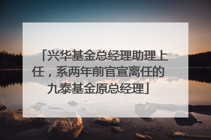 兴华基金总经理助理上任，系两年前官宣离任的九泰基金原总经理