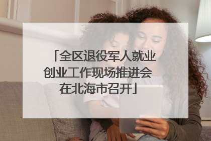 全区退役军人就业创业工作现场推进会在北海市召开
