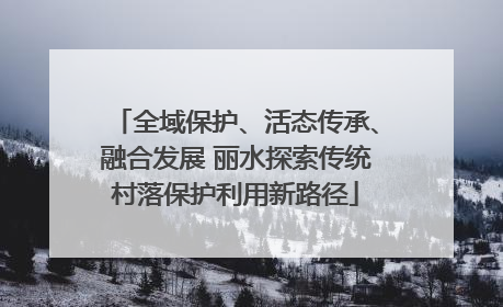 全域保护、活态传承、融合发展 丽水探索传统村落保护利用新路径