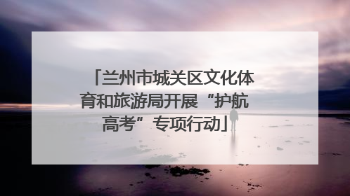 兰州市城关区文化体育和旅游局开展“护航高考”专项行动