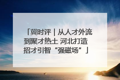冀时评｜从人才外流到聚才热土 河北打造招才引智“强磁场”