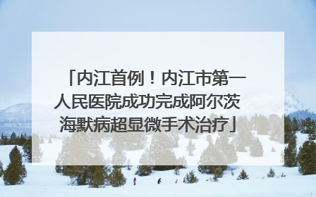内江首例！内江市第一人民医院成功完成阿尔茨海默病超显微手术治疗