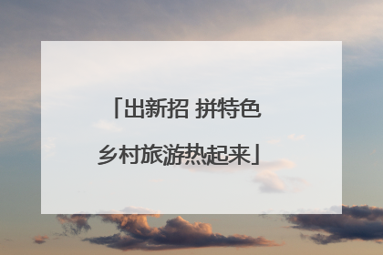 出新招 拼特色 乡村旅游热起来