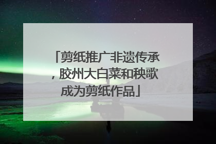 剪纸推广非遗传承，胶州大白菜和秧歌成为剪纸作品