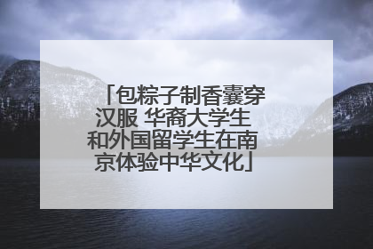 包粽子制香囊穿汉服 华裔大学生和外国留学生在南京体验中华文化