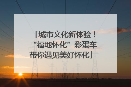 城市文化新体验！“福地怀化”彩蛋车带你遇见美好怀化
