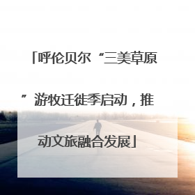 呼伦贝尔“三美草原”游牧迁徙季启动，推动文旅融合发展