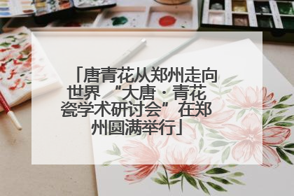 唐青花从郑州走向世界 “大唐・青花瓷学术研讨会”在郑州圆满举行