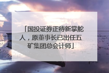 国投证券正待新掌舵人，原董事长已出任五矿集团总会计师