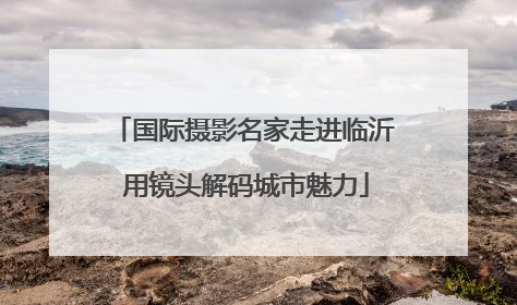 国际摄影名家走进临沂 用镜头解码城市魅力