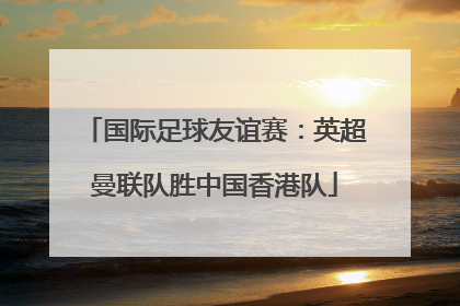 国际足球友谊赛：英超曼联队胜中国香港队