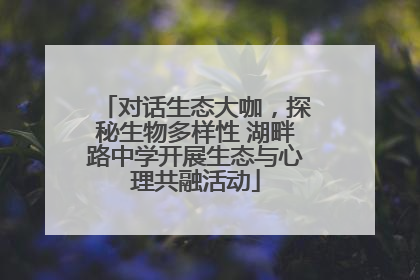 对话生态大咖，探秘生物多样性 湖畔路中学开展生态与心理共融活动
