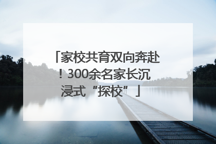 家校共育双向奔赴！300余名家长沉浸式“探校”
