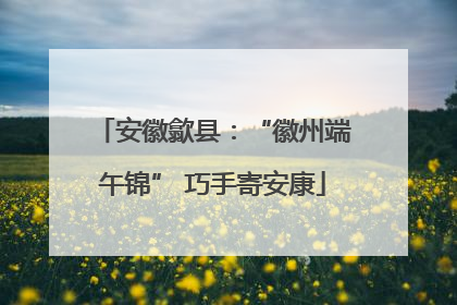 安徽歙县：“徽州端午锦” 巧手寄安康