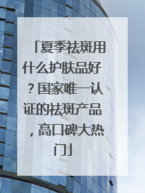 夏季祛斑用什么护肤品好？国家唯一认证的祛斑产品，高口碑大热门