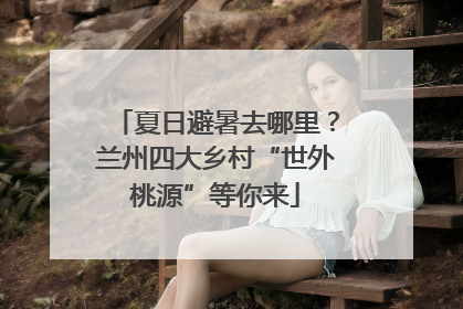 夏日避暑去哪里？兰州四大乡村“世外桃源”等你来