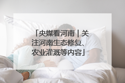央媒看河南｜关注河南生态修复、农业灌溉等内容