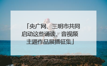 央广网、三明市共同启动这些诵读、音视频主题作品展播征集