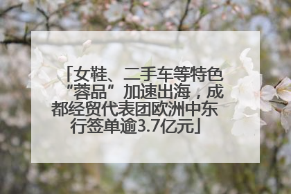 女鞋、二手车等特色“蓉品”加速出海，成都经贸代表团欧洲中东行签单逾3.7亿元