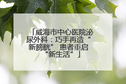 威海市中心医院泌尿外科：巧手再造“新膀胱” 患者重启“新生活”