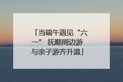 当端午遇见“六一” 抚顺周边游与亲子游齐升温