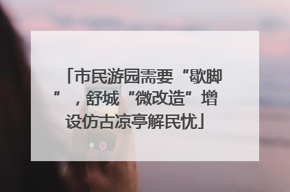 市民游园需要“歇脚”，舒城“微改造”增设仿古凉亭解民忧