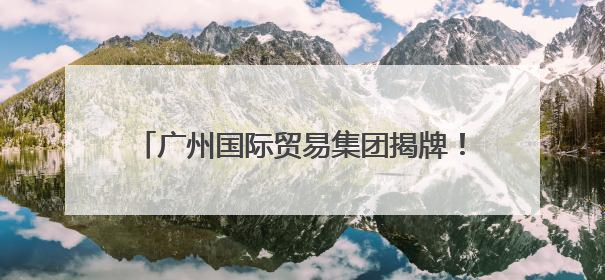 广州国际贸易集团揭牌！现场签下超亿元“首单”